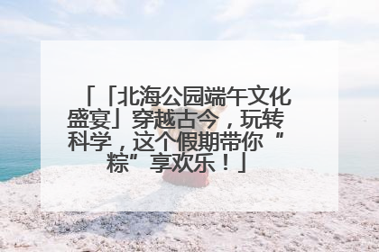 「北海公园端午文化盛宴」穿越古今，玩转科学，这个假期带你“粽”享欢乐！