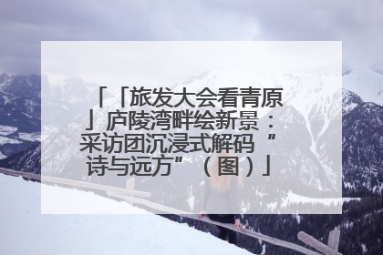 「旅发大会看青原」庐陵湾畔绘新景：采访团沉浸式解码“诗与远方”（图）