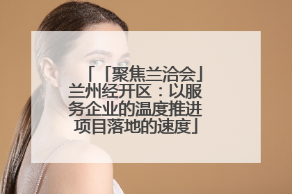 「聚焦兰洽会」兰州经开区：以服务企业的温度推进项目落地的速度