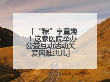 “粽”享童趣！这家医院举办公益互动活动关爱困难患儿