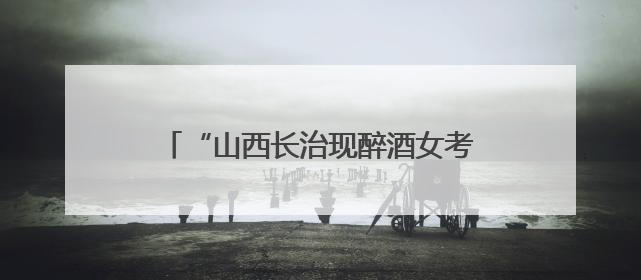 “山西长治现醉酒女考生”一事为不实信息