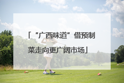 “广西味道”借预制菜走向更广阔市场