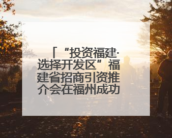 “投资福建·选择开发区”福建省招商引资推介会在福州成功举行