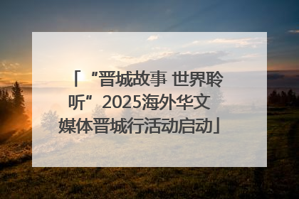 “晋城故事 世界聆听”2025海外华文媒体晋城行活动启动