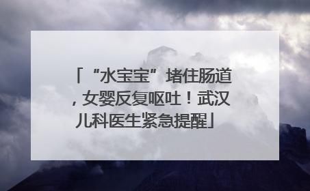 “水宝宝”堵住肠道，女婴反复呕吐！武汉儿科医生紧急提醒