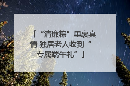 “清廉粽”里裹真情 独居老人收到“专属端午礼”