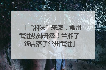 “湘味”来袭，常州武进热辣升级！兰湘子新店落子常州武进