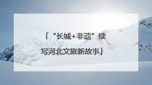 “长城+非遗”续写河北文旅新故事