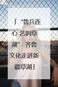 “鲁兵连心 艺润草湖” 齐鲁文化走进新疆草湖