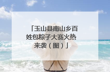 玉山县南山乡百姓包粽子大赛火热来袭（图）