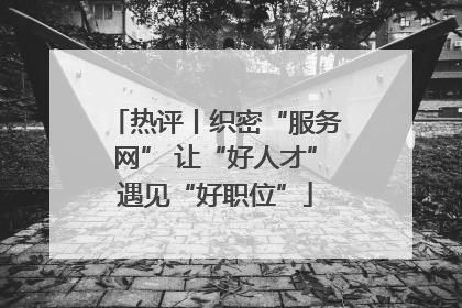 热评丨织密“服务网” 让“好人才”遇见“好职位”