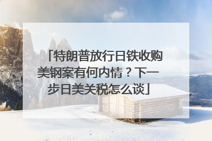 特朗普放行日铁收购美钢案有何内情？下一步日美关税怎么谈