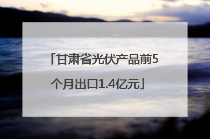 甘肃省光伏产品前5个月出口1.4亿元