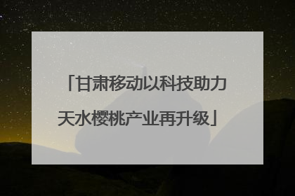 甘肃移动以科技助力天水樱桃产业再升级
