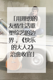 用理想的友情生活重塑综艺的边界，《快乐的大人2》治愈收官