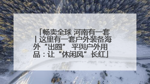 畅卖全球 河南有一套丨这里有一套户外装备海外“出圈” 平舆户外用品：让“休闲风”长红