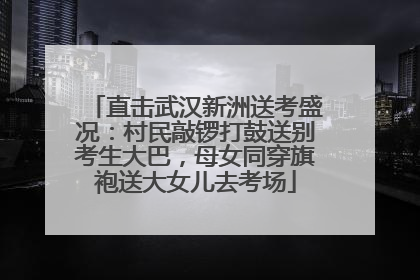 直击武汉新洲送考盛况：村民敲锣打鼓送别考生大巴，母女同穿旗袍送大女儿去考场