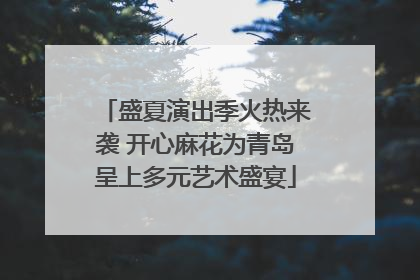 盛夏演出季火热来袭 开心麻花为青岛呈上多元艺术盛宴