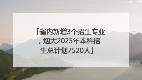 省内新增3个招生专业，烟大2025年本科招生总计划7520人