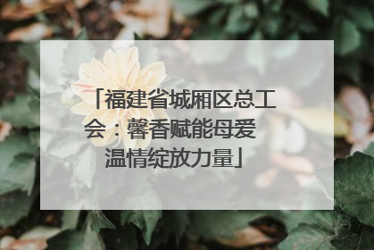 福建省城厢区总工会：馨香赋能母爱 温情绽放力量