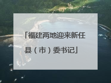 福建两地迎来新任县（市）委书记