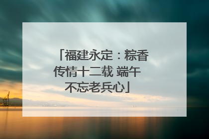 福建永定：粽香传情十二载 端午不忘老兵心