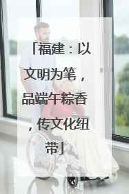 福建：以文明为笔，品端午粽香，传文化纽带