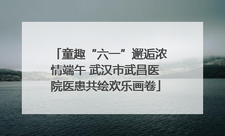 童趣“六一”邂逅浓情端午 武汉市武昌医院医患共绘欢乐画卷