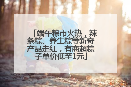 端午粽市火热，辣条粽、养生粽等新奇产品走红，有商超粽子单价低至1元