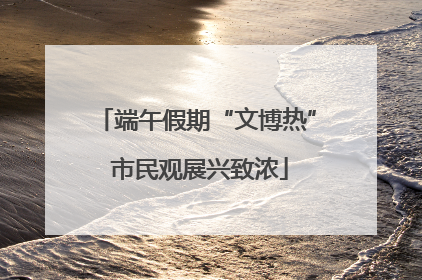 端午假期“文博热” 市民观展兴致浓