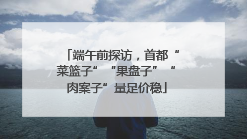 端午前探访，首都“菜篮子”“果盘子”“肉案子”量足价稳