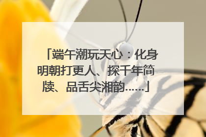 端午潮玩天心：化身明朝打更人、探千年简牍、品舌尖湘韵……