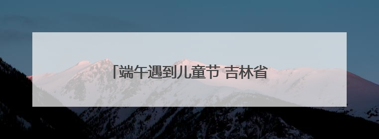 端午遇到儿童节 吉林省双节文旅消费创新高！