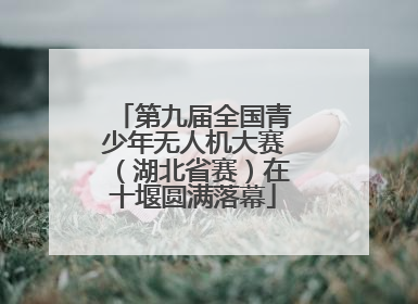 第九届全国青少年无人机大赛（湖北省赛）在十堰圆满落幕