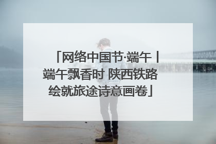 网络中国节·端午丨端午飘香时 陕西铁路绘就旅途诗意画卷