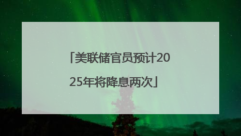 美联储官员预计2025年将降息两次