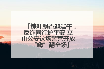 粽叶飘香迎端午，反诈同行护平安 立山公安这场警营开放“嗨”翻全场