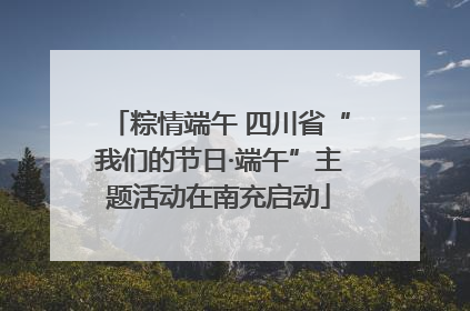 粽情端午 四川省“我们的节日·端午”主题活动在南充启动