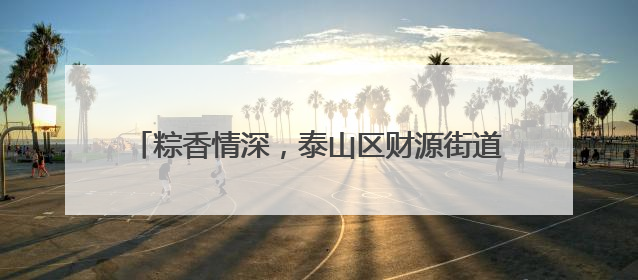 粽香情深，泰山区财源街道科山社区共织端午邻里情