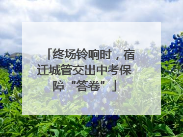 终场铃响时，宿迁城管交出中考保障“答卷”