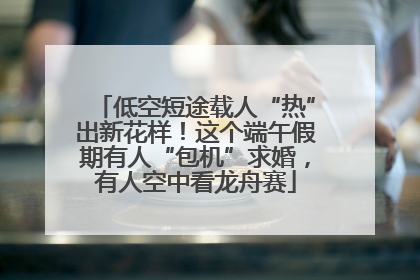 低空短途载人“热”出新花样！这个端午假期有人“包机”求婚，有人空中看龙舟赛