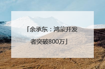 余承东：鸿蒙开发者突破800万
