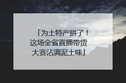 为土特产拼了！这场全省直播带货大赛沾满泥土味