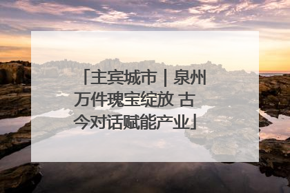 主宾城市｜泉州万件瑰宝绽放 古今对话赋能产业