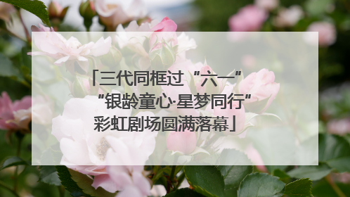 三代同框过“六一” “银龄童心·星梦同行”彩虹剧场圆满落幕