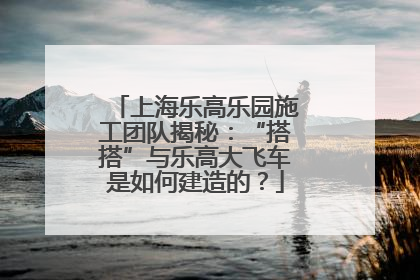 上海乐高乐园施工团队揭秘：“搭搭”与乐高大飞车是如何建造的？