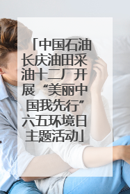 中国石油长庆油田采油十二厂开展“美丽中国我先行”六五环境日主题活动