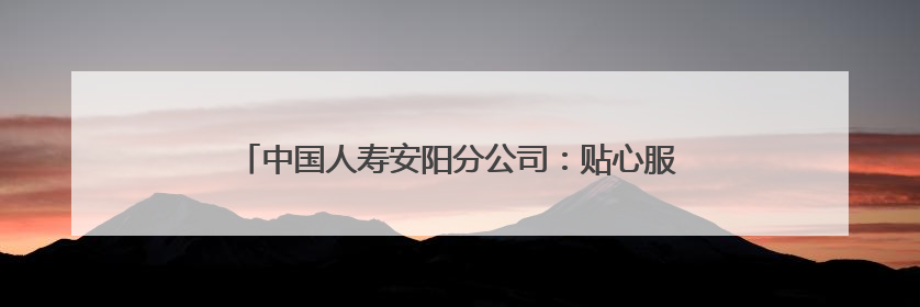 中国人寿安阳分公司：贴心服务送上门 金融温度暖人心