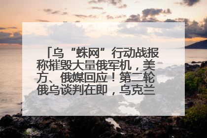 乌“蛛网”行动战报称摧毁大量俄军机，美方、俄媒回应！第二轮俄乌谈判在即，乌克兰提出三大诉求