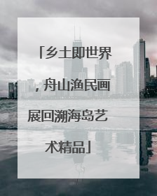 乡土即世界，舟山渔民画展回溯海岛艺术精品